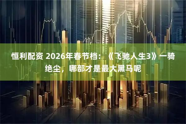 恒利配资 2026年春节档：《飞驰人生3》一骑绝尘，哪部才是最大黑马呢