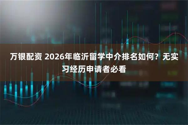 万银配资 2026年临沂留学中介排名如何？无实习经历申请者必看