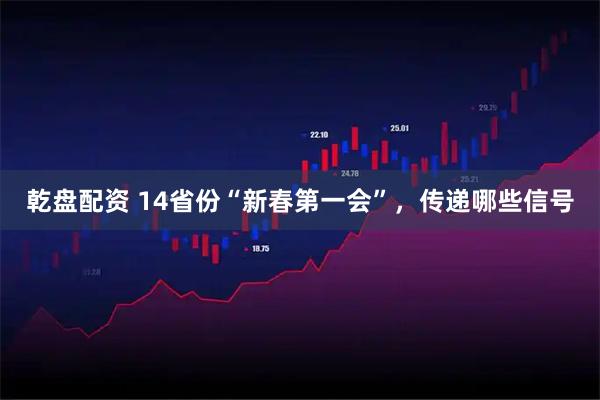 乾盘配资 14省份“新春第一会”，传递哪些信号
