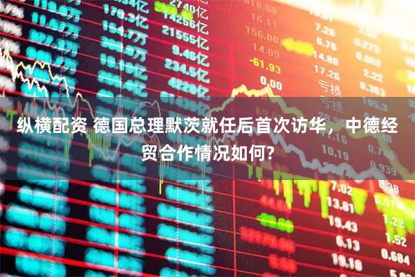 纵横配资 德国总理默茨就任后首次访华，中德经贸合作情况如何?