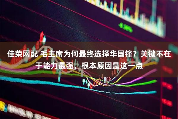 佳荣网配 毛主席为何最终选择华国锋？关键不在于能力最强，根本原因是这一点