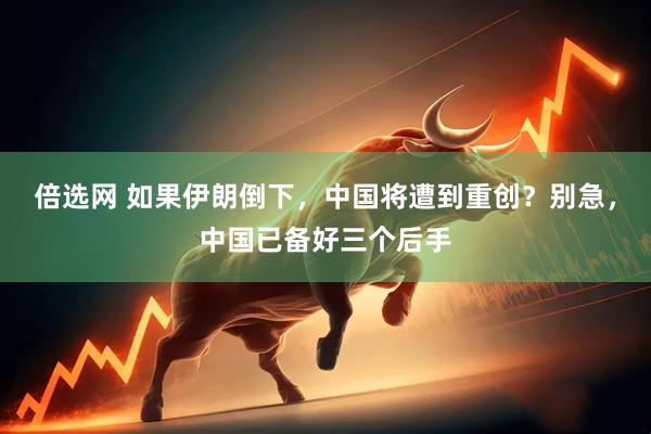 倍选网 如果伊朗倒下，中国将遭到重创？别急，中国已备好三个后手