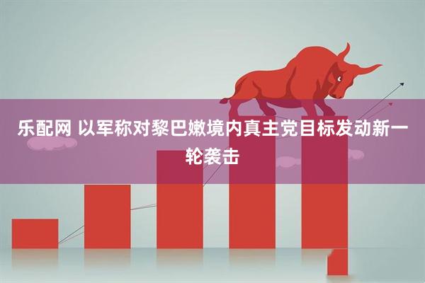 乐配网 以军称对黎巴嫩境内真主党目标发动新一轮袭击