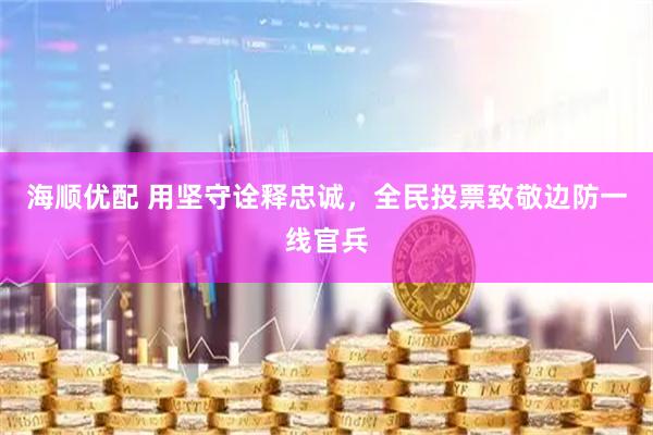 海顺优配 用坚守诠释忠诚，全民投票致敬边防一线官兵