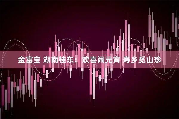 金富宝 湖南桂东：欢喜闹元宵 寿乡觅山珍