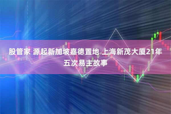 股管家 源起新加坡嘉德置地 上海新茂大厦21年五次易主故事