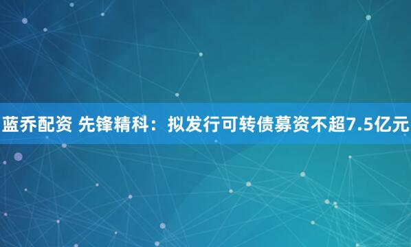 蓝乔配资 先锋精科：拟发行可转债募资不超7.5亿元