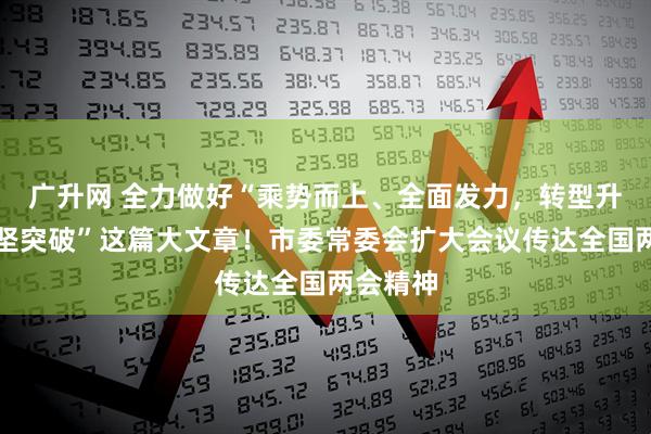 广升网 全力做好“乘势而上、全面发力，转型升级、攻坚突破”这篇大文章！市委常委会扩大会议传达全国两会精神