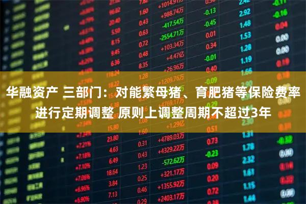 华融资产 三部门：对能繁母猪、育肥猪等保险费率进行定期调整 原则上调整周期不超过3年