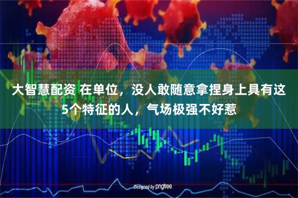 大智慧配资 在单位，没人敢随意拿捏身上具有这5个特征的人，气场极强不好惹
