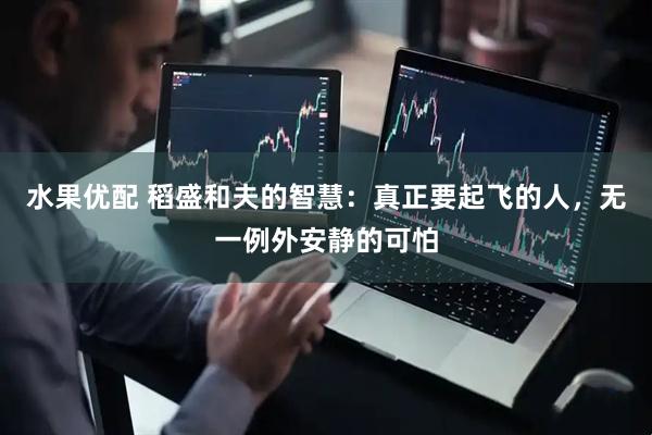 水果优配 稻盛和夫的智慧：真正要起飞的人，无一例外安静的可怕