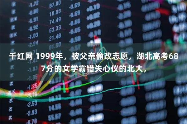 千红网 1999年，被父亲偷改志愿，湖北高考687分的女学霸错失心仪的北大，
