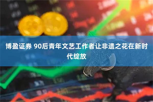 博盈证券 90后青年文艺工作者让非遗之花在新时代绽放
