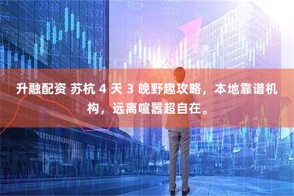 升融配资 苏杭 4 天 3 晚野趣攻略，本地靠谱机构，远离喧嚣超自在。
