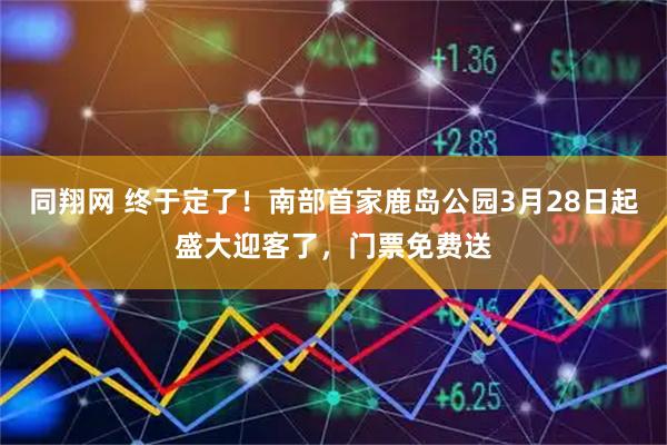 同翔网 终于定了！南部首家鹿岛公园3月28日起盛大迎客了，门票免费送