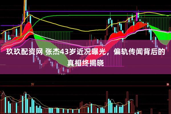 玖玖配资网 张杰43岁近况曝光，偏轨传闻背后的真相终揭晓