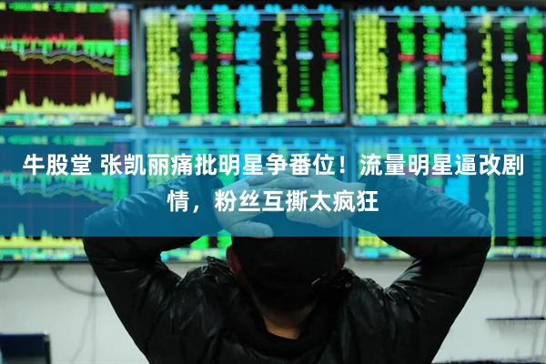 牛股堂 张凯丽痛批明星争番位！流量明星逼改剧情，粉丝互撕太疯狂