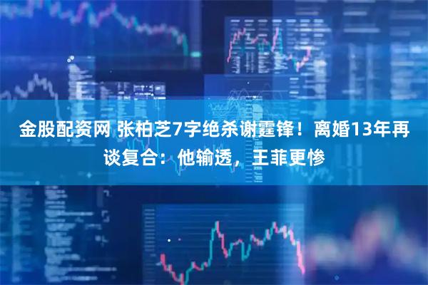 金股配资网 张柏芝7字绝杀谢霆锋！离婚13年再谈复合：他输透，王菲更惨