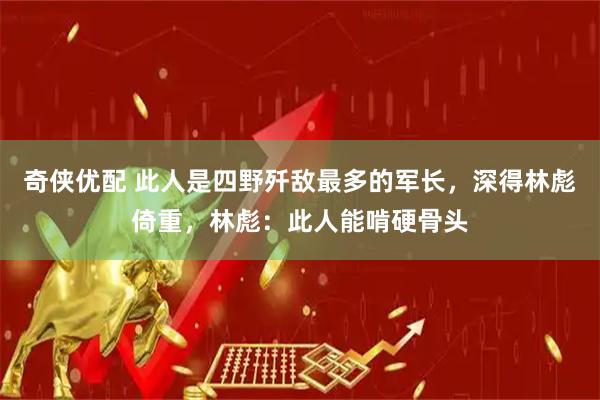奇侠优配 此人是四野歼敌最多的军长，深得林彪倚重，林彪：此人能啃硬骨头