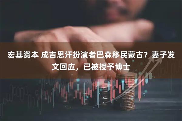 宏基资本 成吉思汗扮演者巴森移民蒙古？妻子发文回应，已被授予博士