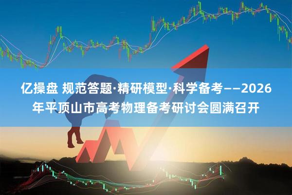 亿操盘 规范答题·精研模型·科学备考——2026年平顶山市高考物理备考研讨会圆满召开