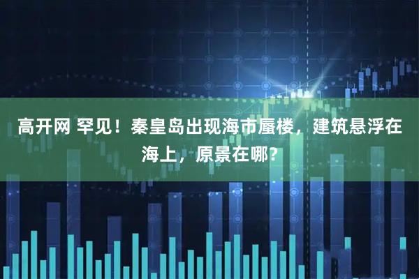 高开网 罕见!秦皇岛出现海市蜃楼,建筑悬浮在海上,原景在哪?