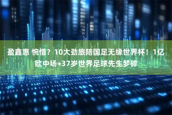 盈鑫惠 惋惜？10大劲旅陪国足无缘世界杯！1亿欧中场+37岁世界足球先生梦碎