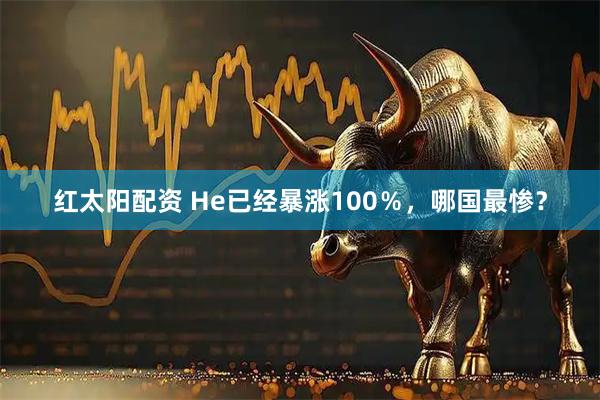 红太阳配资 He已经暴涨100％，哪国最惨？