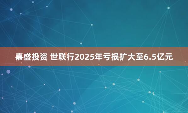 嘉盛投资 世联行2025年亏损扩大至6.5亿元