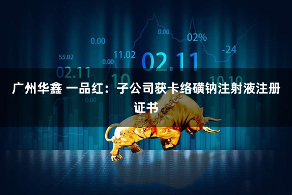 广州华鑫 一品红：子公司获卡络磺钠注射液注册证书