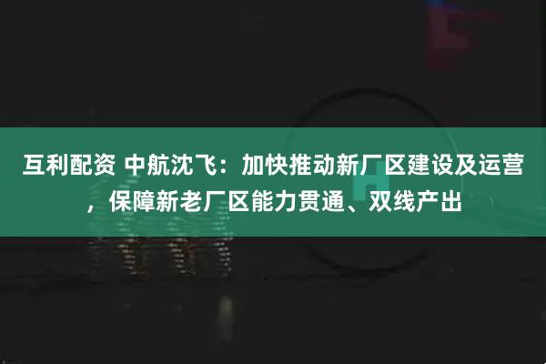 互利配资 中航沈飞：加快推动新厂区建设及运营，保障新老厂区能力贯通、双线产出