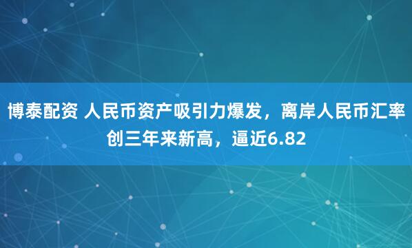 博泰配资 人民币资产吸引力爆发，离岸人民币汇率创三年来新高，逼近6.82