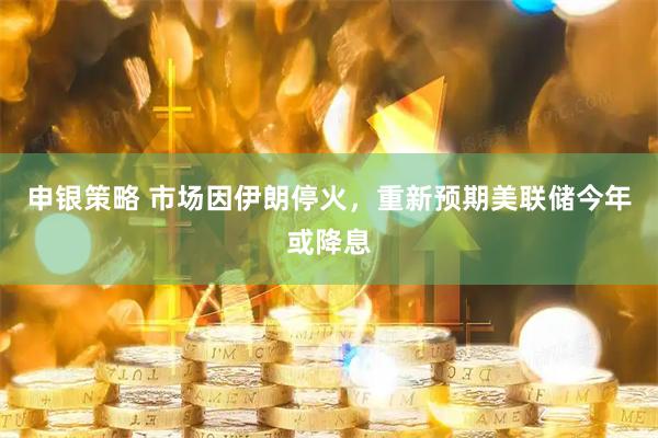 申银策略 市场因伊朗停火，重新预期美联储今年或降息
