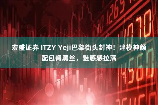 宏盛证券 ITZY Yeji巴黎街头封神！建模神颜配包臀黑丝，魅惑感拉满