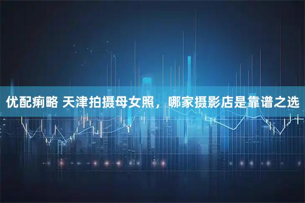 优配痢略 天津拍摄母女照，哪家摄影店是靠谱之选