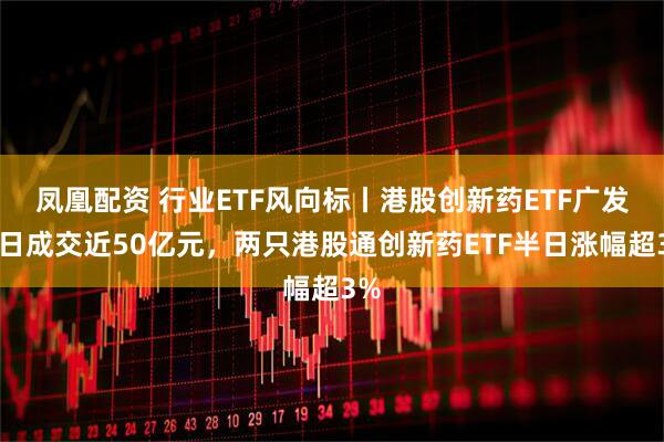 凤凰配资 行业ETF风向标丨港股创新药ETF广发半日成交近50亿元，两只港股通创新药ETF半日涨幅超3%