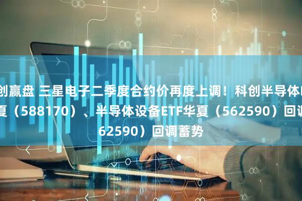 创赢盘 三星电子二季度合约价再度上调！科创半导体ETF华夏（588170）、半导体设备ETF华夏（562590）回调蓄势