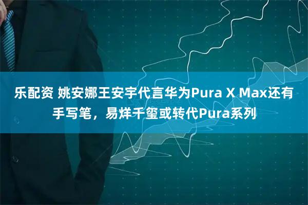 乐配资 姚安娜王安宇代言华为Pura X Max还有手写笔，易烊千玺或转代Pura系列