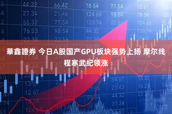 華鑫證券 今日A股国产GPU板块强势上扬 摩尔线程寒武纪领涨
