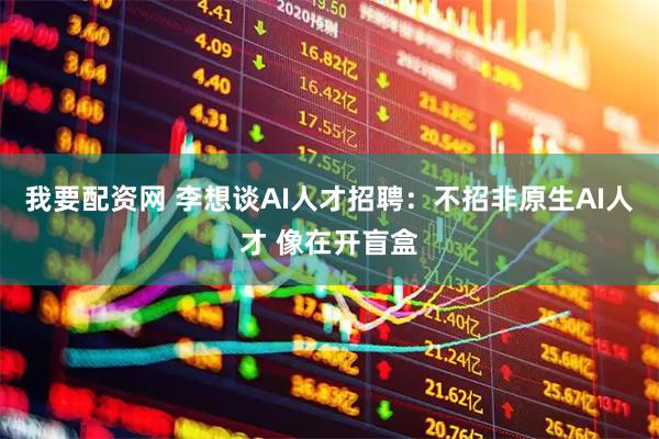 我要配资网 李想谈AI人才招聘：不招非原生AI人才 像在开盲盒