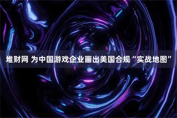 堆财网 为中国游戏企业画出美国合规“实战地图”