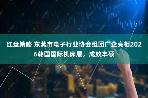 红盘策略 东莞市电子行业协会组团广企亮相2026韩国国际机床展，成效丰硕