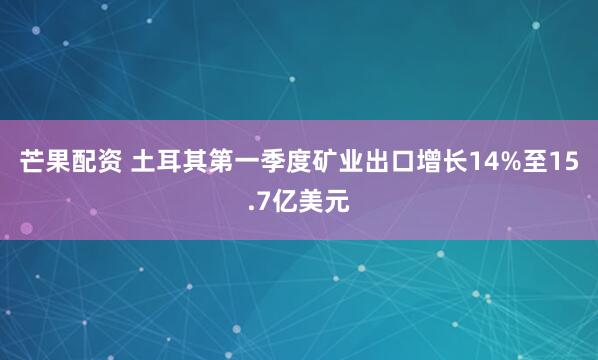 芒果配资 土耳其第一季度矿业出口增长14%至15.7亿美元