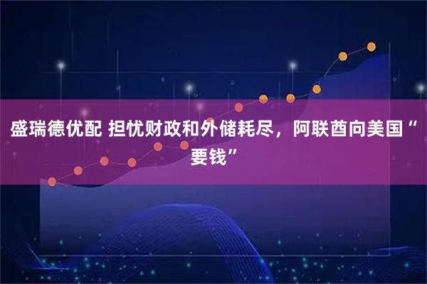 盛瑞德优配 担忧财政和外储耗尽，阿联酋向美国“要钱”