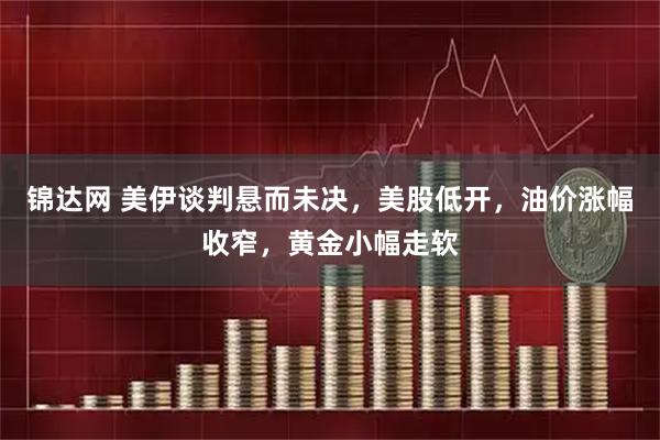 锦达网 美伊谈判悬而未决,美股低开,油价涨幅收窄,黄金小幅走软