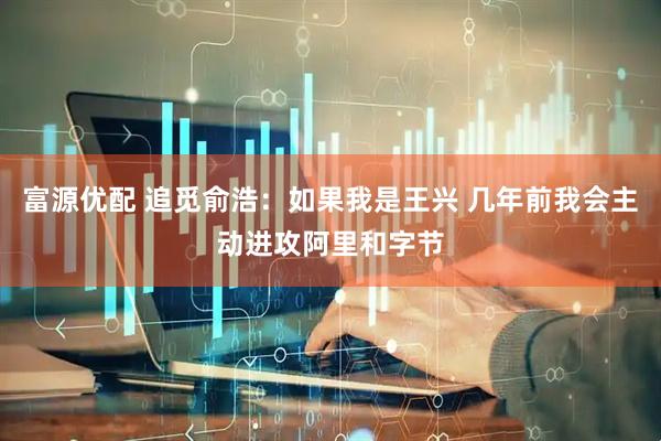 富源优配 追觅俞浩：如果我是王兴 几年前我会主动进攻阿里和字节