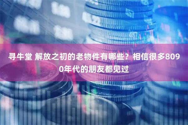 寻牛堂 解放之初的老物件有哪些？相信很多8090年代的朋友都见过