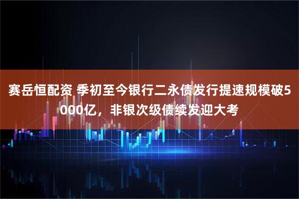 赛岳恒配资 季初至今银行二永债发行提速规模破5000亿，非银次级债续发迎大考