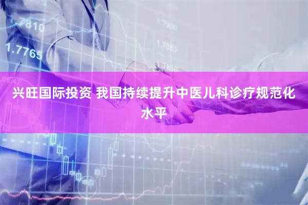 兴旺国际投资 我国持续提升中医儿科诊疗规范化水平