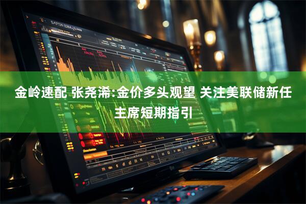 金岭速配 张尧浠:金价多头观望 关注美联储新任主席短期指引